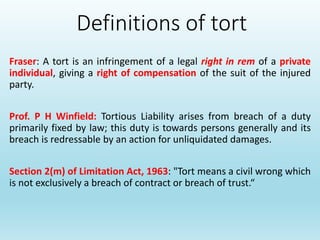 Definitions of tort
Fraser: A tort is an infringement of a legal right in rem of a private
individual, giving a right of compensation of the suit of the injured
party.
Prof. P H Winfield: Tortious Liability arises from breach of a duty
primarily fixed by law; this duty is towards persons generally and its
breach is redressable by an action for unliquidated damages.
Section 2(m) of Limitation Act, 1963: "Tort means a civil wrong which
is not exclusively a breach of contract or breach of trust.“
 