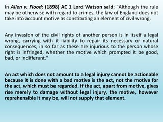In Allen v. Flood; (1898) AC 1 Lord Watson said: "Although the rule
may be otherwise with regard to crimes, the law of England does not
take into account motive as constituting an element of civil wrong.
Any invasion of the civil rights of another person is in itself a legal
wrong, carrying with it liability to repair its necessary or natural
consequences, in so far as these are injurious to the person whose
right is infringed, whether the motive which prompted it be good,
bad, or indifferent."
An act which does not amount to a legal injury cannot be actionable
because it is done with a bad motive is the act, not the motive for
the act, which must be regarded. If the act, apart from motive, gives
rise merely to damage without legal injury, the motive, however
reprehensible it may be, will not supply that element.
 