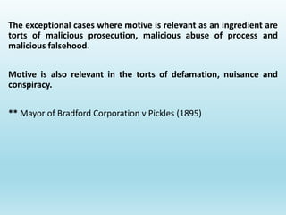 The exceptional cases where motive is relevant as an ingredient are
torts of malicious prosecution, malicious abuse of process and
malicious falsehood.
Motive is also relevant in the torts of defamation, nuisance and
conspiracy.
** Mayor of Bradford Corporation v Pickles (1895)
 