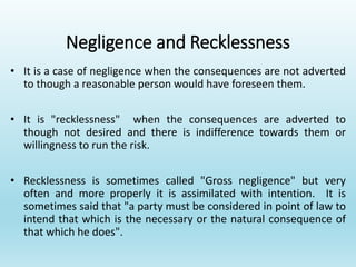 Negligence and Recklessness
• It is a case of negligence when the consequences are not adverted
to though a reasonable person would have foreseen them.
• It is "recklessness" when the consequences are adverted to
though not desired and there is indifference towards them or
willingness to run the risk.
• Recklessness is sometimes called "Gross negligence" but very
often and more properly it is assimilated with intention. It is
sometimes said that "a party must be considered in point of law to
intend that which is the necessary or the natural consequence of
that which he does".
 