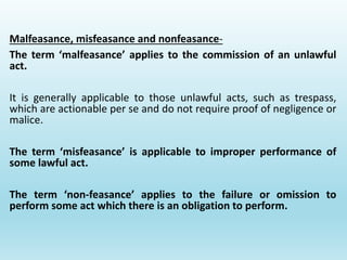 Malfeasance, misfeasance and nonfeasance-
The term ‘malfeasance’ applies to the commission of an unlawful
act.
It is generally applicable to those unlawful acts, such as trespass,
which are actionable per se and do not require proof of negligence or
malice.
The term ‘misfeasance’ is applicable to improper performance of
some lawful act.
The term ‘non-feasance’ applies to the failure or omission to
perform some act which there is an obligation to perform.
 