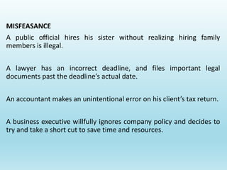 MISFEASANCE
A public official hires his sister without realizing hiring family
members is illegal.
A lawyer has an incorrect deadline, and files important legal
documents past the deadline’s actual date.
An accountant makes an unintentional error on his client’s tax return.
A business executive willfully ignores company policy and decides to
try and take a short cut to save time and resources.
 