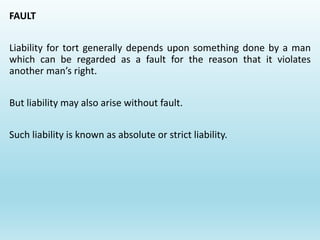 FAULT
Liability for tort generally depends upon something done by a man
which can be regarded as a fault for the reason that it violates
another man’s right.
But liability may also arise without fault.
Such liability is known as absolute or strict liability.
 