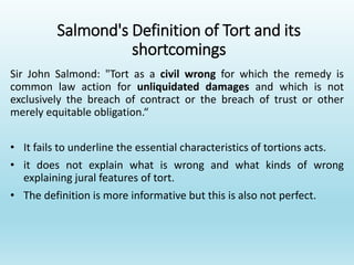 Salmond's Definition of Tort and its
shortcomings
Sir John Salmond: "Tort as a civil wrong for which the remedy is
common law action for unliquidated damages and which is not
exclusively the breach of contract or the breach of trust or other
merely equitable obligation.“
• It fails to underline the essential characteristics of tortions acts.
• it does not explain what is wrong and what kinds of wrong
explaining jural features of tort.
• The definition is more informative but this is also not perfect.
 
