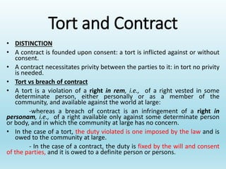Tort and Contract
• DISTINCTION
• A contract is founded upon consent: a tort is inflicted against or without
consent.
• A contract necessitates privity between the parties to it: in tort no privity
is needed.
• Tort vs breach of contract
• A tort is a violation of a right in rem, i.e., of a right vested in some
determinate person, either personally or as a member of the
community, and available against the world at large:
-whereas a breach of contract is an infringement of a right in
personam, i.e., of a right available only against some determinate person
or body, and in which the community at large has no concern.
• In the case of a tort, the duty violated is one imposed by the law and is
owed to the community at large.
- In the case of a contract, the duty is fixed by the will and consent
of the parties, and it is owed to a definite person or persons.
 