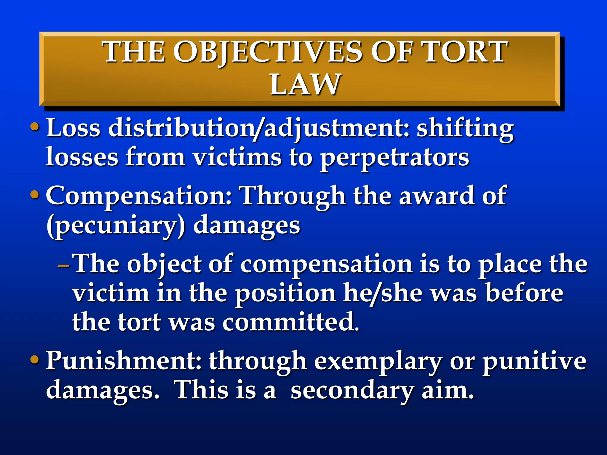 THE OBJECTIVES OF TORT
LAW
•Loss distribution/adjustment: shifting
losses from victims to perpetrators
•Compensation: Through the award of
(pecuniary) damages
–The object of compensation is to place the
victim in the position he/she was before
the tort was committed.
•Punishment: through exemplary or punitive
damages. This is a secondary aim.
 