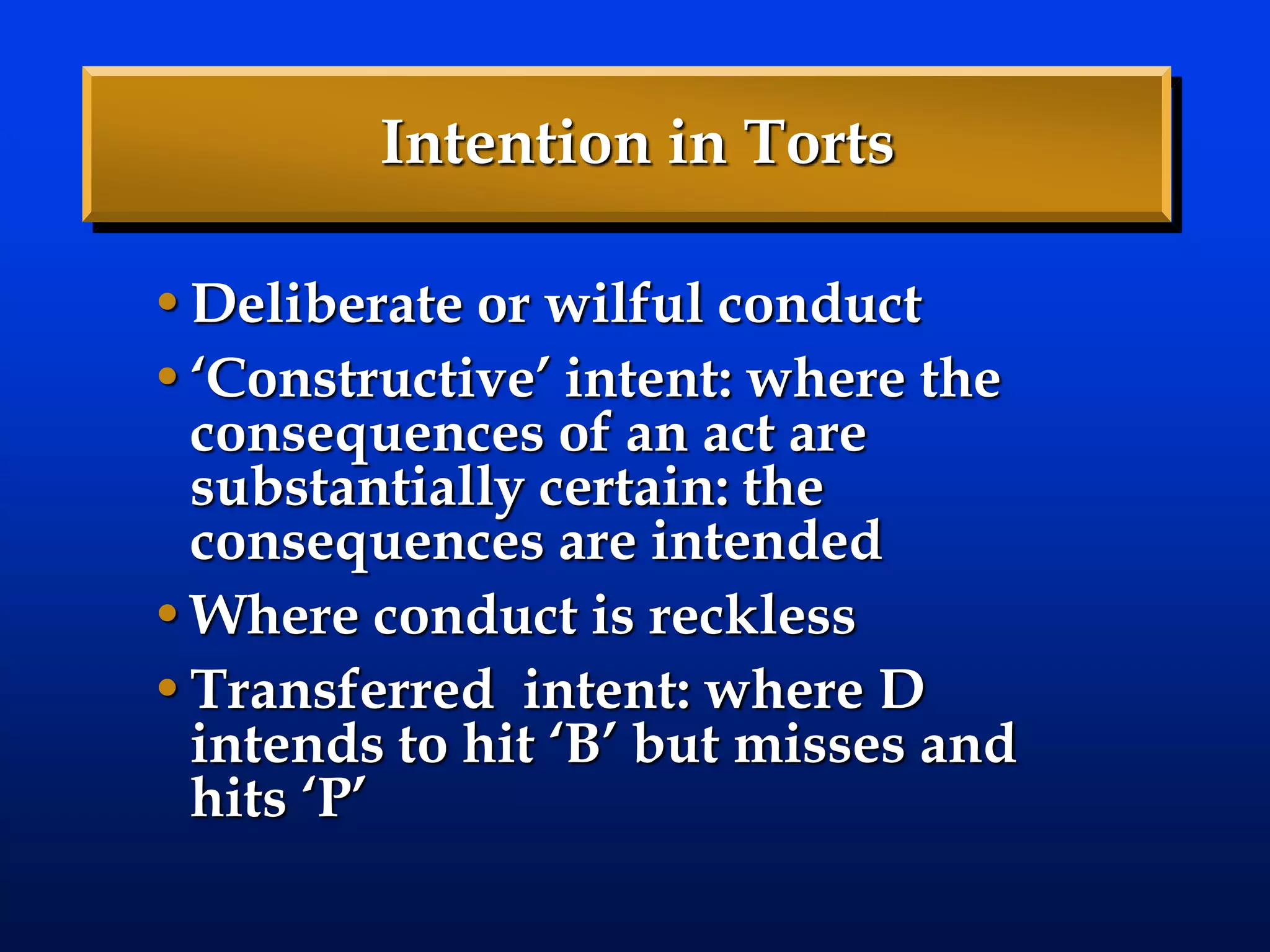 Intention in Torts
•Deliberate or wilful conduct
•‘Constructive’ intent: where the
consequences of an act are
substantially certain: the
consequences are intended
•Where conduct is reckless
•Transferred intent: where D
intends to hit ‘B’ but misses and
hits ‘P’
 