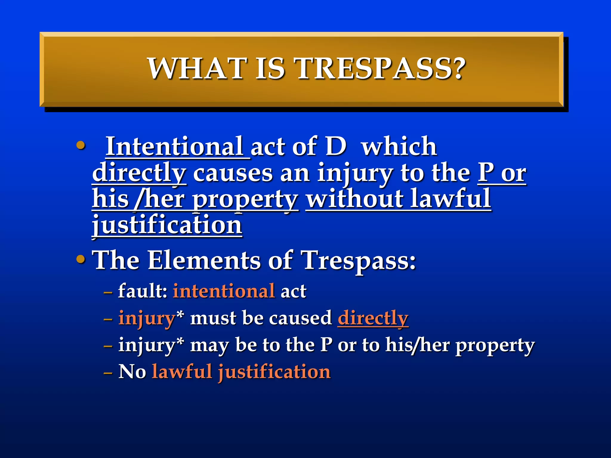 WHAT IS TRESPASS?
• Intentional act of D which
directly causes an injury to the P or
his /her property without lawful
justification
•The Elements of Trespass:
– fault: intentional act
– injury* must be caused directly
– injury* may be to the P or to his/her property
– No lawful justification
 