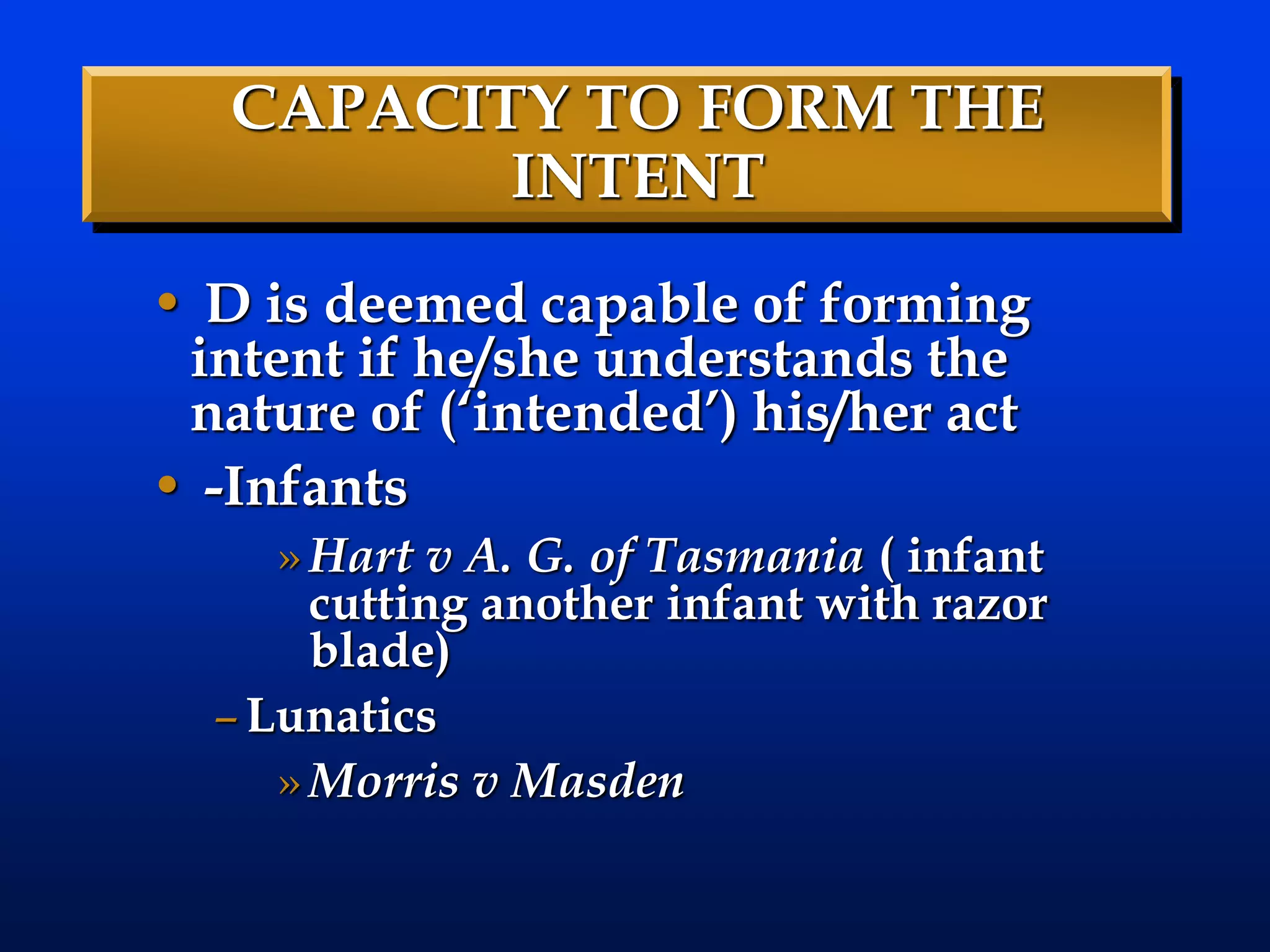 CAPACITY TO FORM THE
INTENT
• D is deemed capable of forming
intent if he/she understands the
nature of (‘intended’) his/her act
• -Infants
»Hart v A. G. of Tasmania ( infant
cutting another infant with razor
blade)
–Lunatics
»Morris v Masden
 