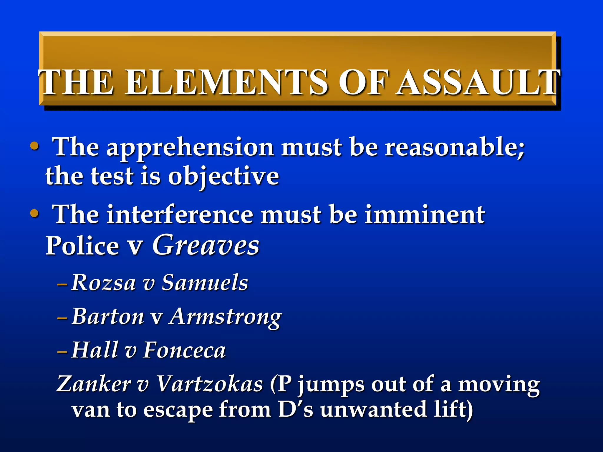 • The apprehension must be reasonable;
the test is objective
• The interference must be imminent
Police v Greaves
–Rozsa v Samuels
–Barton v Armstrong
–Hall v Fonceca
Zanker v Vartzokas (P jumps out of a moving
van to escape from D’s unwanted lift)
THE ELEMENTS OF ASSAULT
 