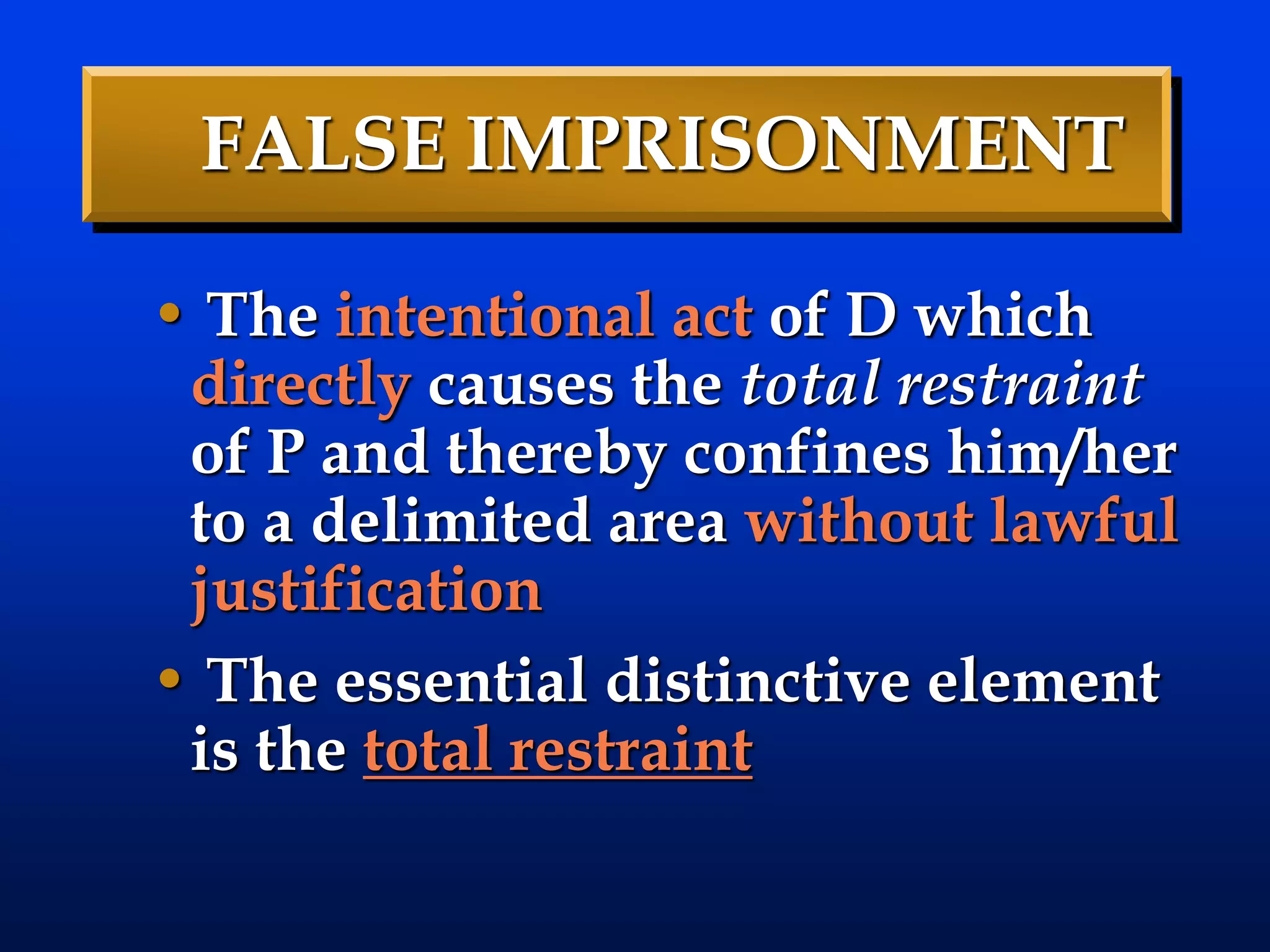 FALSE IMPRISONMENT
• The intentional act of D which
directly causes the total restraint
of P and thereby confines him/her
to a delimited area without lawful
justification
• The essential distinctive element
is the total restraint
 