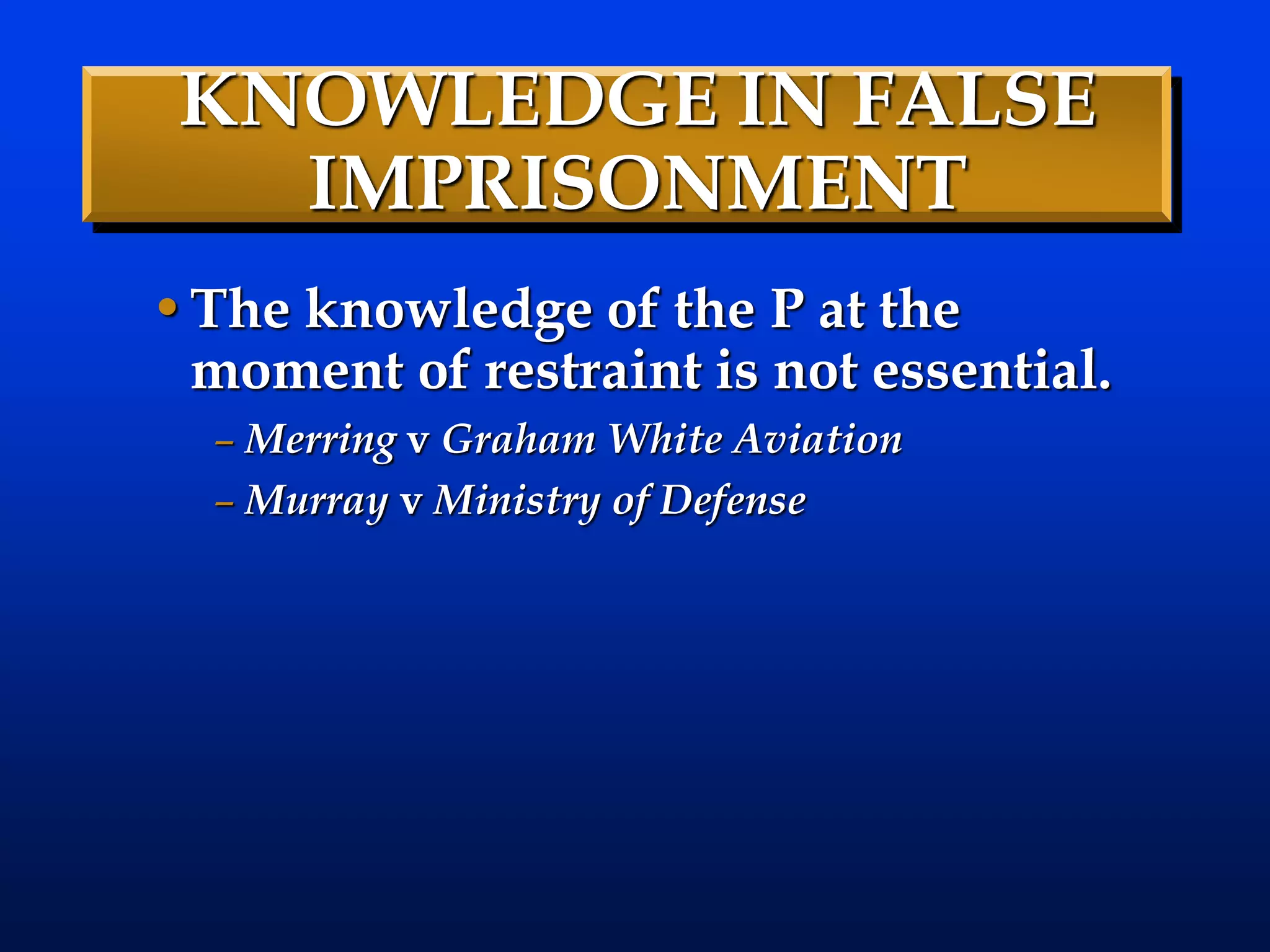 KNOWLEDGE IN FALSE
IMPRISONMENT
•The knowledge of the P at the
moment of restraint is not essential.
– Merring v Graham White Aviation
– Murray v Ministry of Defense
 