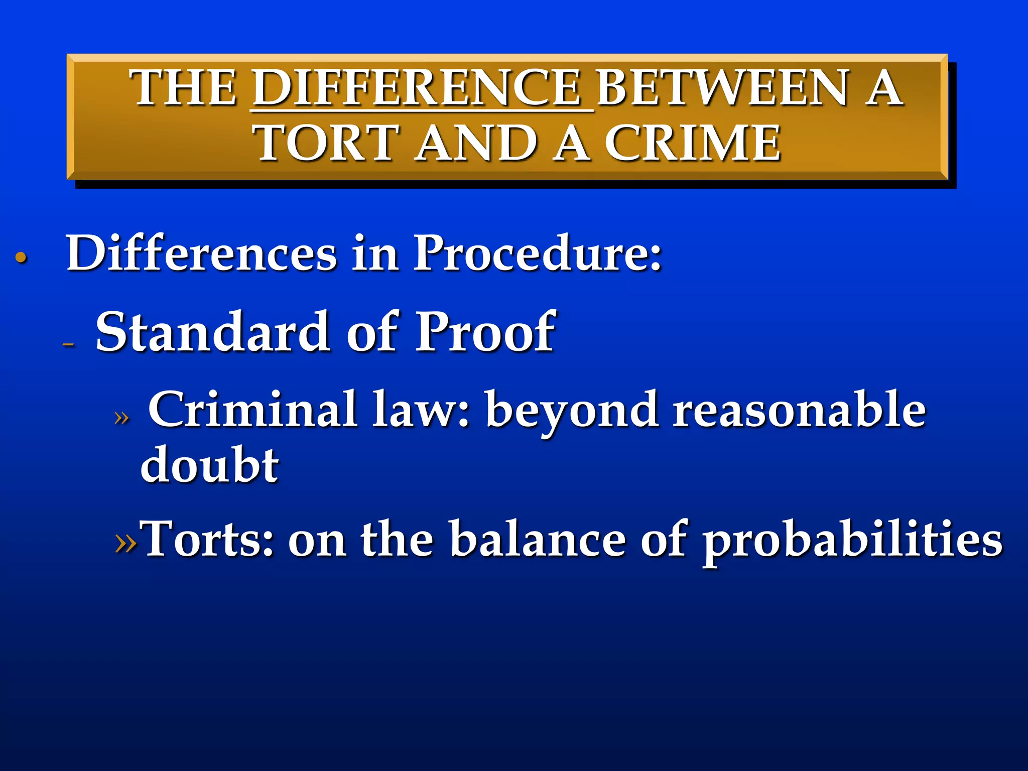 THE DIFFERENCE BETWEEN A
TORT AND A CRIME
• Differences in Procedure:
– Standard of Proof
» Criminal law: beyond reasonable
doubt
»Torts: on the balance of probabilities
 