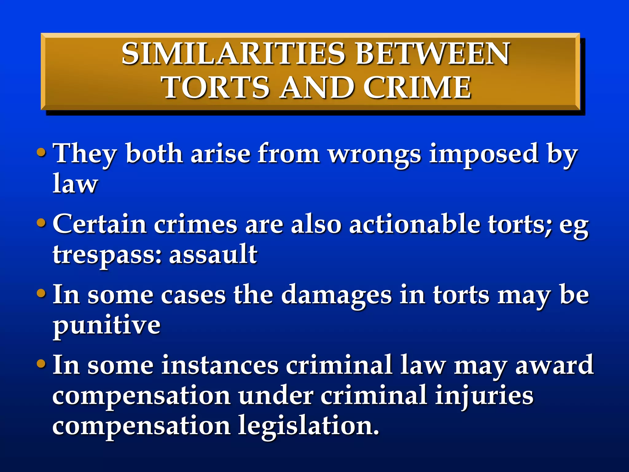 SIMILARITIES BETWEEN
TORTS AND CRIME
•They both arise from wrongs imposed by
law
•Certain crimes are also actionable torts; eg
trespass: assault
•In some cases the damages in torts may be
punitive
•In some instances criminal law may award
compensation under criminal injuries
compensation legislation.
 