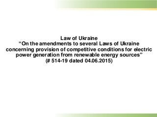 Law of Ukraine
“On the amendments to several Laws of Ukraine
concerning provision of competitive conditions for electric
power generation from renewable energy sources”
(# 514-19 dated 04.06.2015)
 
