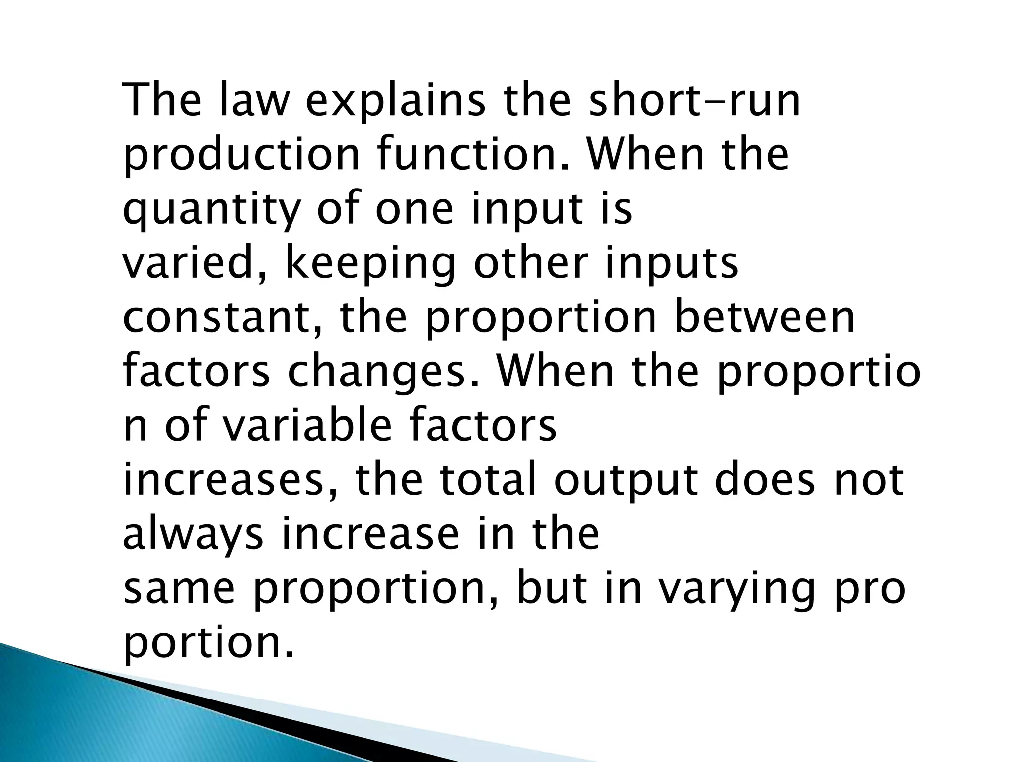 The law explains the short-run
production function. When the
quantity of one input is
varied, keeping other inputs
constant, the proportion between
factors changes. When the proportio
n of variable factors
increases, the total output does not
always increase in the
same proportion, but in varying pro
portion.
 
