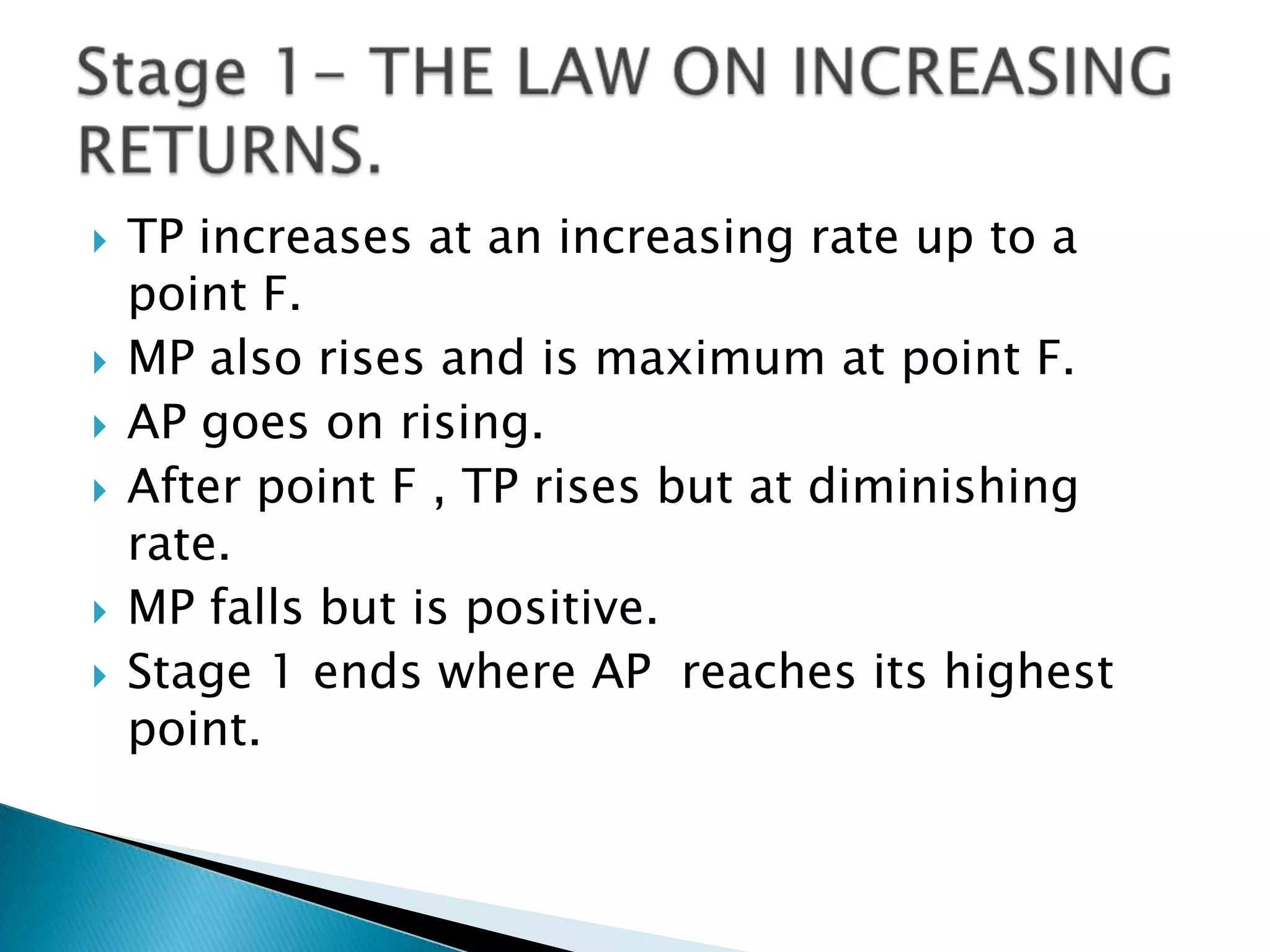    TP increases at an increasing rate up to a
    point F.
   MP also rises and is maximum at point F.
   AP goes on rising.
   After point F , TP rises but at diminishing
    rate.
   MP falls but is positive.
   Stage 1 ends where AP reaches its highest
    point.
 
