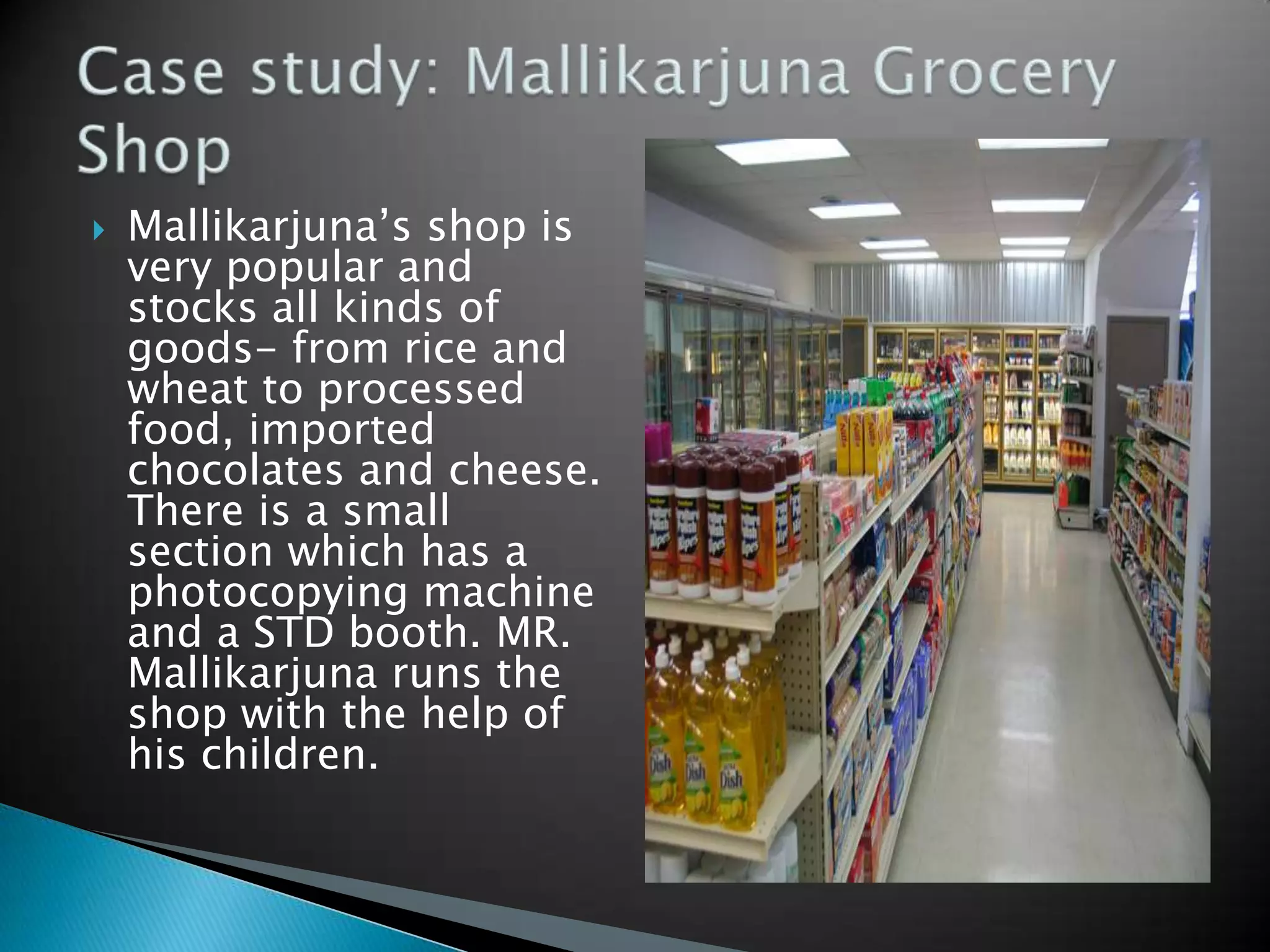    Mallikarjuna‟s shop is
    very popular and
    stocks all kinds of
    goods- from rice and
    wheat to processed
    food, imported
    chocolates and cheese.
    There is a small
    section which has a
    photocopying machine
    and a STD booth. MR.
    Mallikarjuna runs the
    shop with the help of
    his children.
 