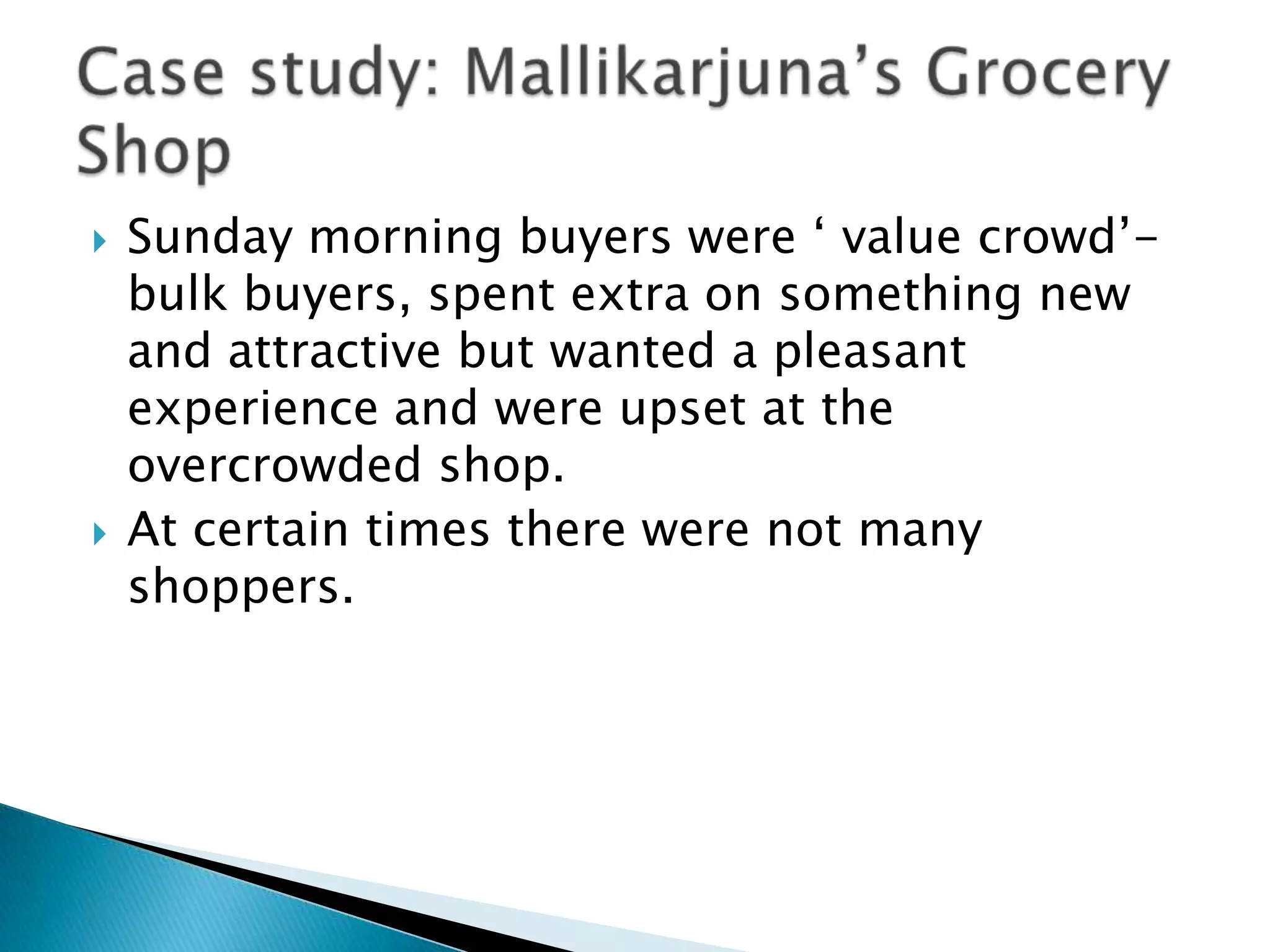    Sunday morning buyers were „ value crowd‟-
    bulk buyers, spent extra on something new
    and attractive but wanted a pleasant
    experience and were upset at the
    overcrowded shop.
   At certain times there were not many
    shoppers.
 