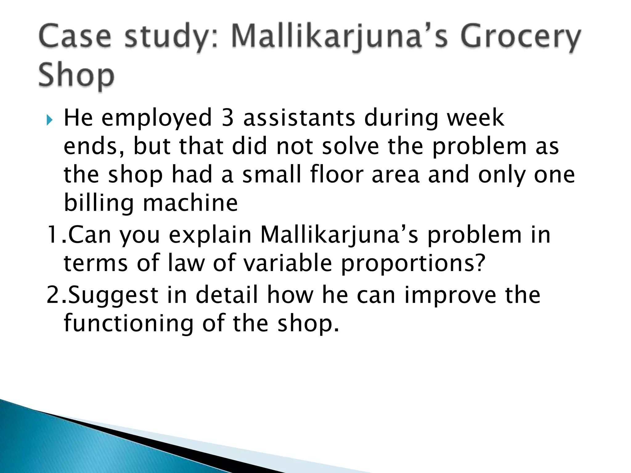 He employed 3 assistants during week
 ends, but that did not solve the problem as
 the shop had a small floor area and only one
 billing machine
1.Can you explain Mallikarjuna‟s problem in
 terms of law of variable proportions?
2.Suggest in detail how he can improve the
 functioning of the shop.
 