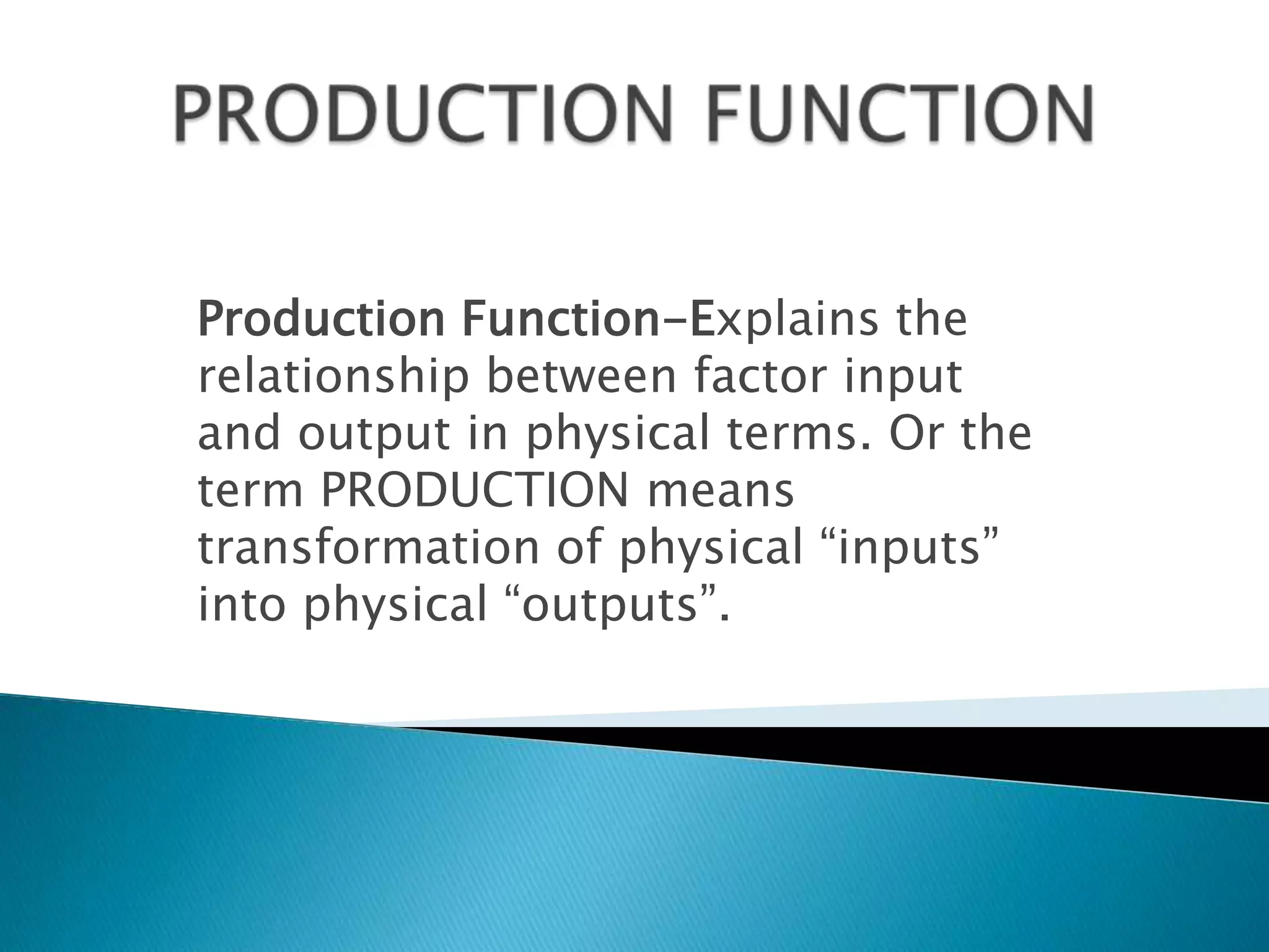 Production Function-Explains the
relationship between factor input
and output in physical terms. Or the
term PRODUCTION means
transformation of physical “inputs”
into physical “outputs”.
 