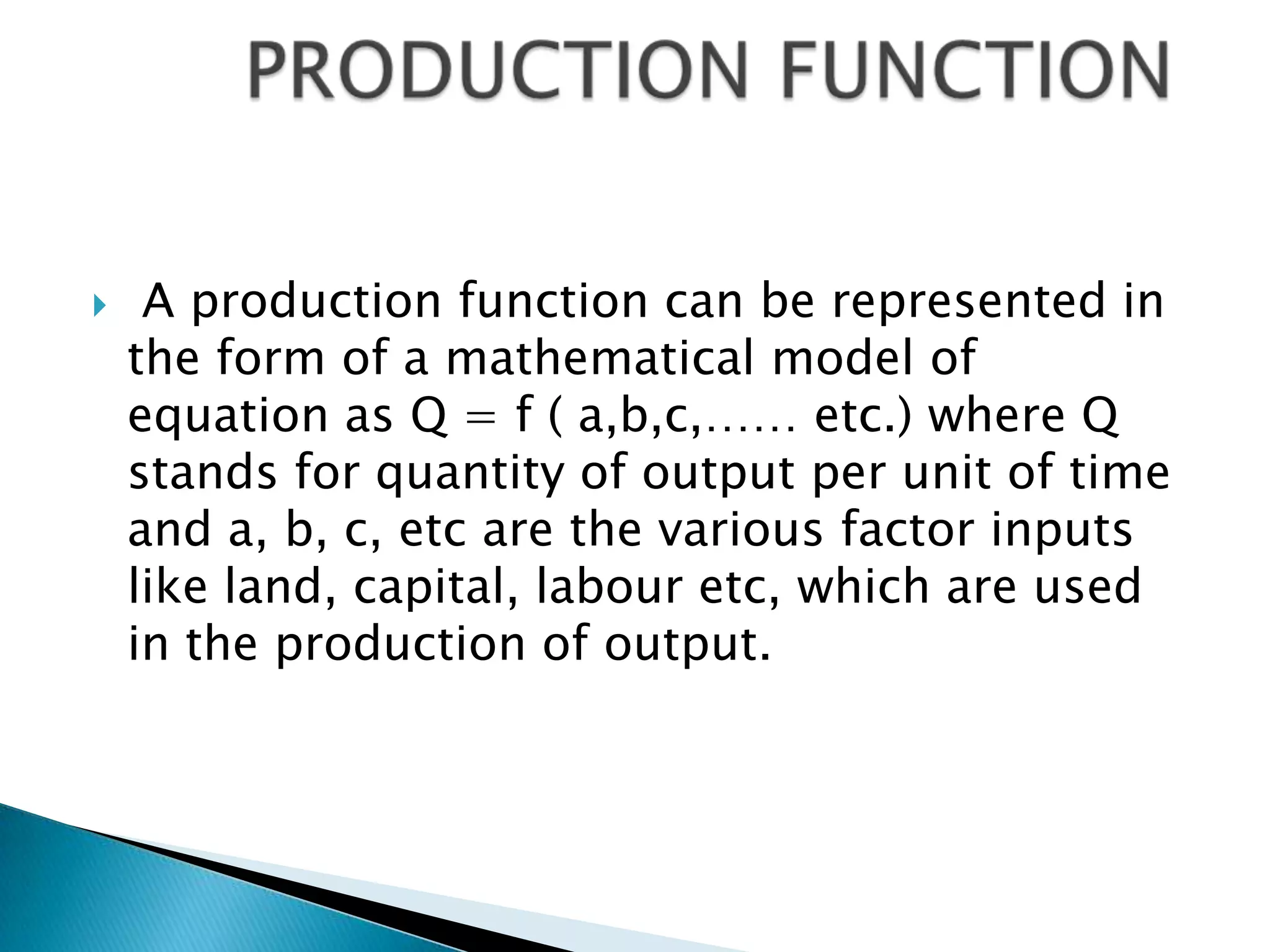     A production function can be represented in
    the form of a mathematical model of
    equation as Q = f ( a,b,c,…… etc.) where Q
    stands for quantity of output per unit of time
    and a, b, c, etc are the various factor inputs
    like land, capital, labour etc, which are used
    in the production of output.
 