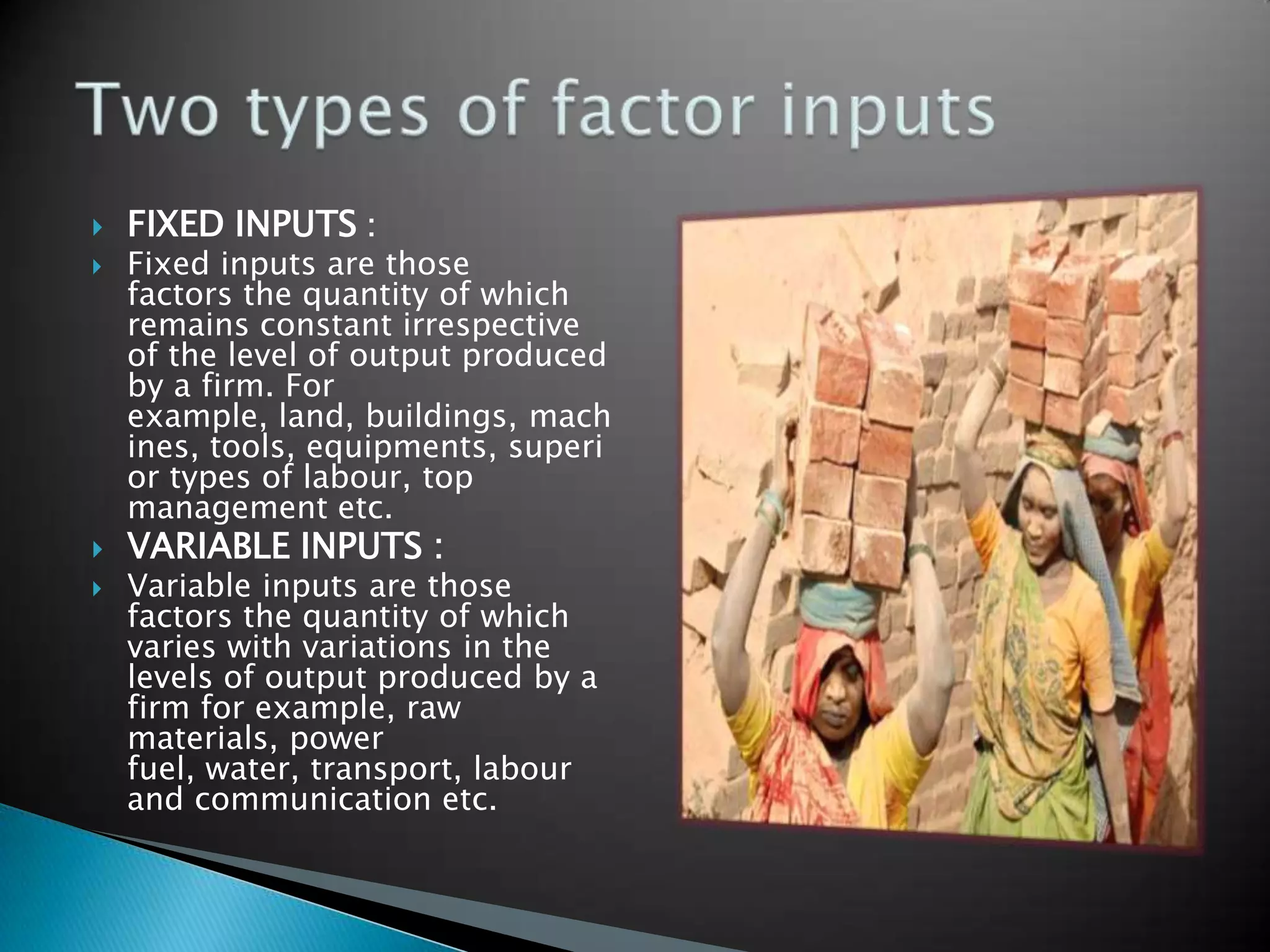    FIXED INPUTS :
   Fixed inputs are those
    factors the quantity of which
    remains constant irrespective
    of the level of output produced
    by a firm. For
    example, land, buildings, mach
    ines, tools, equipments, superi
    or types of labour, top
    management etc.
   VARIABLE INPUTS :
   Variable inputs are those
    factors the quantity of which
    varies with variations in the
    levels of output produced by a
    firm for example, raw
    materials, power
    fuel, water, transport, labour
    and communication etc.
 