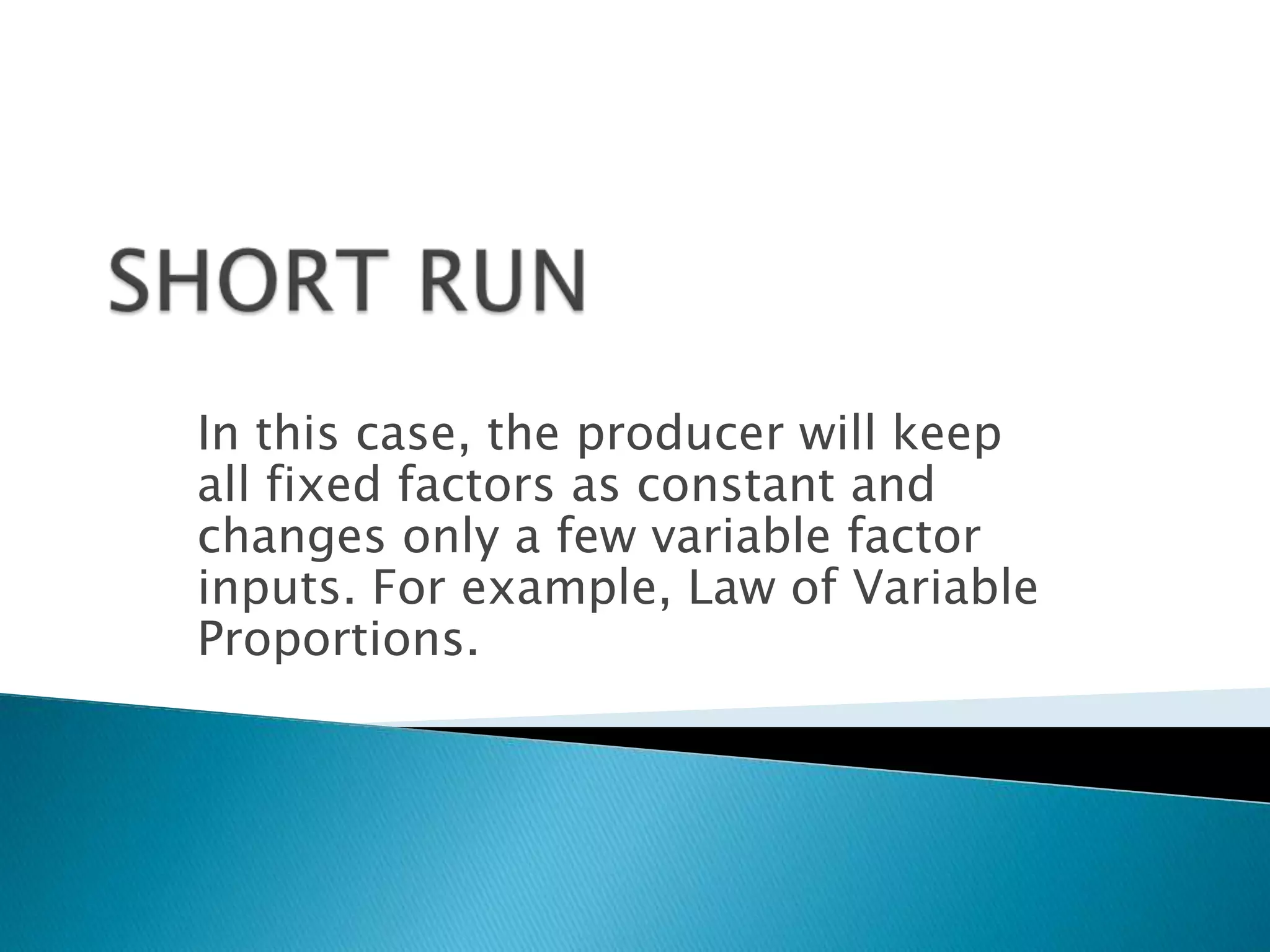 In this case, the producer will keep
all fixed factors as constant and
changes only a few variable factor
inputs. For example, Law of Variable
Proportions.
 