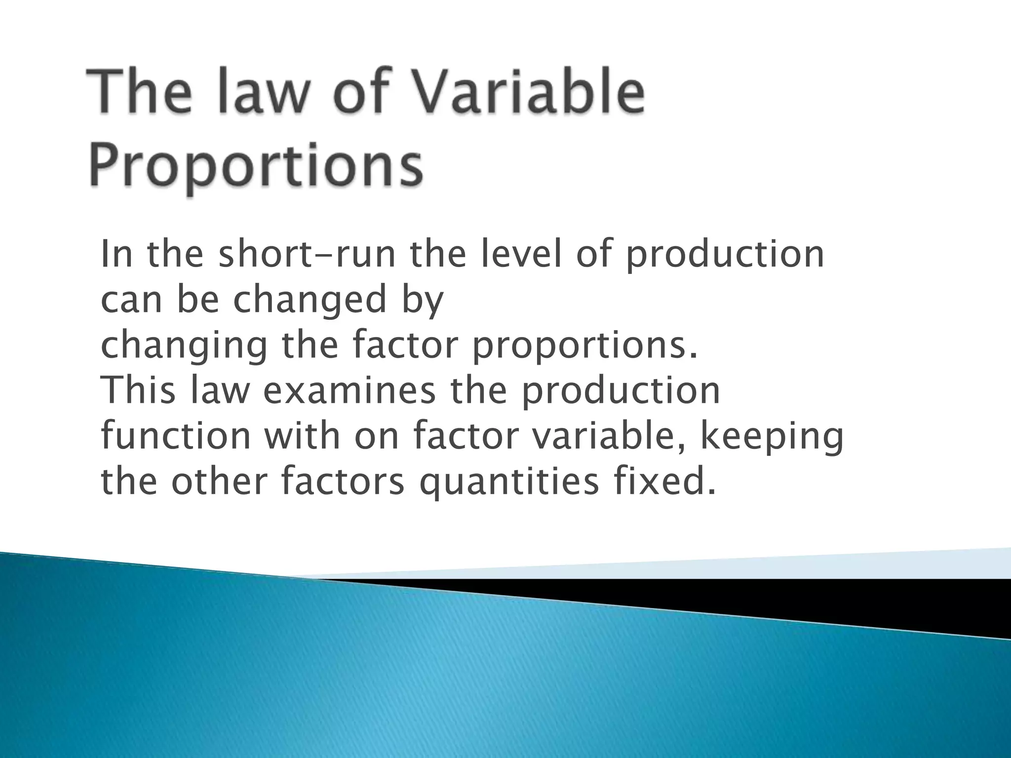 In the short-run the level of production
can be changed by
changing the factor proportions.
This law examines the production
function with on factor variable, keeping
the other factors quantities fixed.
 