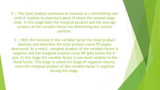 2 :- The total product continues to increase at a diminishing rate
until it reaches its maximum point H where the second stage
ends. In this stage both the marginal product and the average
product of the variable factor are diminishing but remain
positive.
3 :- With the increase in the variable factor the total product
declines and therefore the total product curve TP slopes
downward. As a result, marginal product of the variable factor is
negative and the marginal product curve MP goes below the X-
axis. In this stage the variable factor is too much relative to the
fixed factor. This stage is called the stage of negative returns,
since the marginal product of the variable factor is negative
during this stage.
 