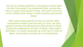 The law of variable proportions is illustrated in Given table
We shall first explain it by considering Table. Assume that
there is a given fixed amount of land, with which more units
of the variable factor labour, is used to produce agricultural
output.
With a given fixed quantity of land, as a farmer raises
employment of labour from one unit to 7 units, the total
product increases from 80 quintals to 504 quintals of wheat.
Beyond the employment of 8 units of labour, total product
diminishes. It is worth noting that up to the use of 3 units of
labour, total product increases at an increasing rate.
 