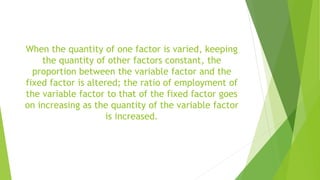 When the quantity of one factor is varied, keeping
the quantity of other factors constant, the
proportion between the variable factor and the
fixed factor is altered; the ratio of employment of
the variable factor to that of the fixed factor goes
on increasing as the quantity of the variable factor
is increased.
 