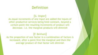 Definition
[G. Stigler]
As equal increments of one input are added the inputs of
other productive services being held constant, beyond a
certain point the resulting increments of product will
decrease. i.e. the marginal products will diminish
[F. Benham]
As the proportion of one factor in a combination of factors is
increased, after a point first the marginal and then the
average product of that factor will diminish
 
