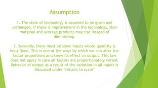 Assumption
1. The state of technology is assumed to be given and
unchanged. If there is improvement in the technology, then
marginal and average products may rise instead of
diminishing.
2. Secondly, there must be some inputs whose quantity is
kept fixed. This is one of the ways by which we can alter the
factor proportions and know its effect on output. This law
does not apply in case all factors are proportionately varied.
Behavior of output as a result of the variation in all inputs is
discussed under ‘returns to scale’
 