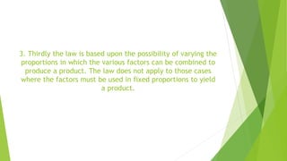 3. Thirdly the law is based upon the possibility of varying the
proportions in which the various factors can be combined to
produce a product. The law does not apply to those cases
where the factors must be used in fixed proportions to yield
a product.
 