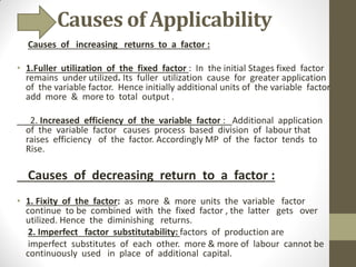 Causes of Applicability
Causes of increasing returns to a factor :
• 1.Fuller utilization of the fixed factor : In the initial Stages fixed factor
remains under utilized. Its fuller utilization cause for greater application
of the variable factor. Hence initially additional units of the variable factor
add more & more to total output .
2. Increased efficiency of the variable factor : Additional application
of the variable factor causes process based division of labour that
raises efficiency of the factor. Accordingly MP of the factor tends to
Rise.
Causes of decreasing return to a factor :
• 1. Fixity of the factor: as more & more units the variable factor
continue to be combined with the fixed factor , the latter gets over
utilized. Hence the diminishing returns.
2. Imperfect factor substitutability: factors of production are
imperfect substitutes of each other. more & more of labour cannot be
continuously used in place of additional capital.
 