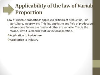 Applicability of the law of Variable
Proportion
Law of variable proportions applies to all fields of production, like
agriculture, industry, etc. This law applies to any field of production
where some factors are fixed and other are variable. That is the
reason, why it is called law of universal application.
Application to Agriculture
Application to Industry
 