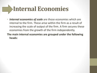 Internal Economies
• Internal economies of scale are those economies which are
internal to the firm. These arise within the firm as a result of
increasing the scale of output of the firm. A firm secures these
economies from the growth of the firm independently.
The main internal economies are grouped under the following
heads:
 