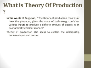What is Theory Of Production
?
In the words of Ferguson, “ The theory of production consists of
how the producer, given the state of technology combines
various inputs to produce a definite amount of output in an
economically efficient manner.”
Theory of production also seeks to explain the relationship
between input and output.
 