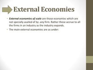 External Economies
• External economies of scale are those economies which are
not specially availed of by .any firm. Rather these accrue to all
the firms in an industry as the industry expands.
• The main external economies are as under:
 