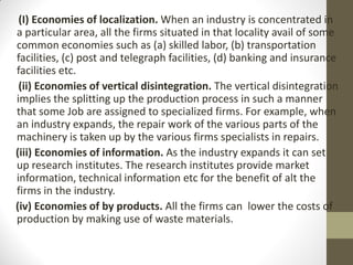 (I) Economies of localization. When an industry is concentrated in
a particular area, all the firms situated in that locality avail of some
common economies such as (a) skilled labor, (b) transportation
facilities, (c) post and telegraph facilities, (d) banking and insurance
facilities etc.
(ii) Economies of vertical disintegration. The vertical disintegration
implies the splitting up the production process in such a manner
that some Job are assigned to specialized firms. For example, when
an industry expands, the repair work of the various parts of the
machinery is taken up by the various firms specialists in repairs.
(iii) Economies of information. As the industry expands it can set
up research institutes. The research institutes provide market
information, technical information etc for the benefit of alt the
firms in the industry.
(iv) Economies of by products. All the firms can lower the costs of
production by making use of waste materials.
 