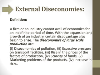 External Diseconomies:
Definition:
A firm or an industry cannot avail of economies for
an indefinite period of time. With the expansion and
growth of an industry, certain disadvantage also
begin to arise. The diseconomies of large scale
production are:
(I) Diseconomies of pollution, (ii) Excessive pressure
on transport facilities, (iii) Rise in the prices of the
factors of production, (iv) Scarcity of funds, (v)
Marketing problems of the products, (iv) Increase in
risks.
 