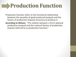 Production Function
Production function refers to the functional relationship
between the quantity of good produced (output) and the
factors of production (inputs) necessary to produce it.
According to Watson, “The relation between a firm’s physical
production (output) and the material factors of production
(inputs) referred to as production function.”
 