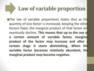 Law of variable proportion
The law of variable proportions states that as the
quantity of one factor is increased, keeping the other
factors fixed, the marginal product of that factor will
eventually decline. This means that up to the use of
a certain amount of variable factor, marginal
product of the factor may increase and after a
certain stage it starts diminishing. When the
variable factor becomes relatively abundant, the
marginal product may become negative.
 