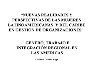 “NUEVAS REALIDADES Y
PERSPECTIVAS DE LAS MUJERES
LATINOAMERICANAS Y DEL CARIBE
EN GESTION DE ORGANIZACIONES”
GENERO, TRABAJO E
INTEGRACIÓN REGIONAL EN
LAS AMERICAS
Verónica Oxman Vega
 