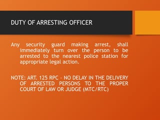 DUTY OF ARRESTING OFFICER
Any security guard making arrest, shall
immediately turn over the person to be
arrested to the nearest police station for
appropriate legal action.
NOTE: ART. 125 RPC – NO DELAY IN THE DELIVERY
OF ARRESTED PERSONS TO THE PROPER
COURT OF LAW OR JUDGE (MTC/RTC)
 