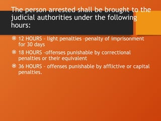 The person arrested shall be brought to the
judicial authorities under the following
hours:
 12 HOURS – light penalties –penalty of imprisonment
for 30 days
 18 HOURS –offenses punishable by correctional
penalties or their equivalent
 36 HOURS – offenses punishable by afflictive or capital
penalties.
 