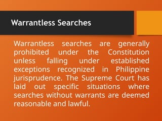 Warrantless Searches
Warrantless searches are generally
prohibited under the Constitution
unless falling under established
exceptions recognized in Philippine
jurisprudence. The Supreme Court has
laid out specific situations where
searches without warrants are deemed
reasonable and lawful.
 