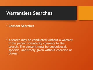 Warrantless Searches
• Consent Searches
• A search may be conducted without a warrant
if the person voluntarily consents to the
search. The consent must be unequivocal,
specific, and freely given without coercion or
duress.
 