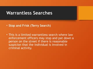 Warrantless Searches
• Stop and Frisk (Terry Search)
• This is a limited warrantless search where law
enforcement officers may stop and pat down a
person on the street if there is reasonable
suspicion that the individual is involved in
criminal activity.
 